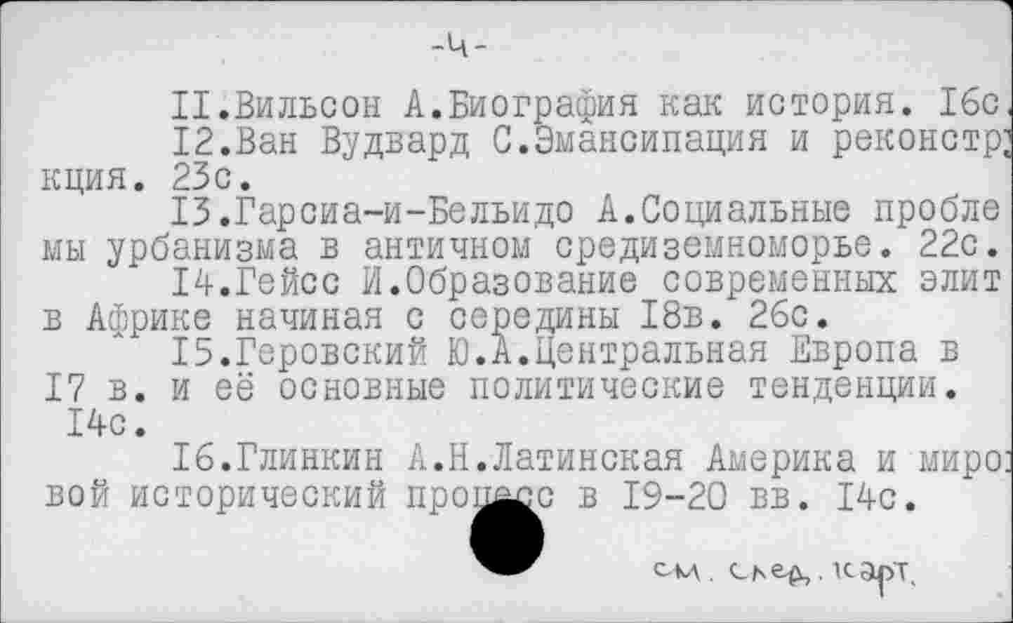 ﻿11.	Вильсон А.Биография как история. 16с.
12.	Ван Вудвард С.Эмансипация и реконстр; кция. 23с.
13.	Гарсиа-и-Бельидо Асоциальные пробле мы урбанизма в античном Средиземноморье. 22с.
14.	Гейсс И.Образование современных элит в Африке начиная с середины 18в. 26с.
15.	Геровский Ю.А.Центральная Европа в
17 в. и её основные политические тенденции. 14с.
16.	Глинкин А.Н.Латинская Америка и миро: вой исторический пронасс в 19-20 вв. 14с.
сад .	. кару